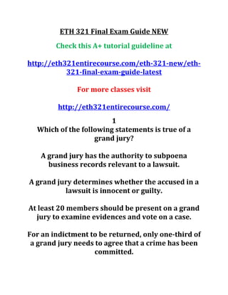 ETH 321 Final Exam Guide NEW
Check this A+ tutorial guideline at
http://eth321entirecourse.com/eth-321-new/eth-
321-final-exam-guide-latest
For more classes visit
http://eth321entirecourse.com/
1
Which of the following statements is true of a
grand jury?
A grand jury has the authority to subpoena
business records relevant to a lawsuit.
A grand jury determines whether the accused in a
lawsuit is innocent or guilty.
At least 20 members should be present on a grand
jury to examine evidences and vote on a case.
For an indictment to be returned, only one-third of
a grand jury needs to agree that a crime has been
committed.
 