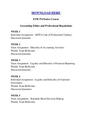 DOWNLOAD HERE
ETH 376 Entire Course
Accounting Ethics and Professional Regulations
WEEK 1
Individual Assignment - AICPA Code of Professional Conduct
Discussion Question
WEEK 2
Team Assignment - Ethicality of Accounting Activities
Weekly Team Reflection
Discussion Question
WEEK 3
Team Assignment - Legality and Ethicality of Financial Reporting
Weekly Team Reflection
Discussion Question
WEEK 4
Individual Assignment - Legality and Ethicality of Corporate
Governance
Weekly Team Reflection
Discussion Questions
WEEK 5
Team Assignment - Standards Based Decision Making
Weekly Team Reflection
 