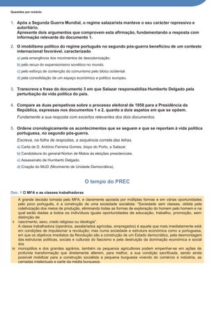 Questões por módulo
1. Após a Segunda Guerra Mundial, o regime salazarista manteve o seu carácter repressivo e
autoritário.
Apresente dois argumentos que comprovem esta afirmação, fundamentando a resposta com
informação relevante do documento 1.
2. O imobilismo político do regime português no segundo pós-guerra beneficiou de um contexto
internacional favorável, caracterizado
a) pela emergência dos movimentos de descolonização.
b) pelo recuo do expansionismo soviético no mundo.
c) pelo esforço de contenção do comunismo pelo bloco ocidental.
d) pela consolidação de um espaço económico e político europeu.
3. Transcreva a frase do documento 3 em que Salazar responsabiliza Humberto Delgado pela
perturbação da vida política do país.
4. Compare as duas perspetivas sobre o processo eleitoral de 1958 para a Presidência da
República, expressas nos documentos 1 e 2, quanto a dois aspetos em que se opõem.
Fundamente a sua resposta com excertos relevantes dos dois documentos.
5. Ordene cronologicamente os acontecimentos que se seguem e que se reportam à vida política
portuguesa, no segundo pós-guerra.
Escreva, na folha de respostas, a sequência correta das letras.
a) Carta de D. António Ferreira Gomes, bispo do Porto, a Salazar.
b) Candidatura do general Norton de Matos às eleições presidenciais.
c) Assassinato de Humberto Delgado.
d) Criação do MUD (Movimento de Unidade Democrática).
O tempo do PREC
Doc. 1 O MFA e as classes trabalhadoras
A grande decisão tomada pelo MFA, e claramente apoiada por múltiplas formas e em várias oportunidades
pelo povo português, é a construção de uma sociedade socialista: “Sociedade sem classes, obtida pela
coletivização dos meios de produção, eliminando todas as formas de exploração do homem pelo homem e na
qual serão dadas a todos os indivíduos iguais oportunidades de educação, trabalho, promoção, sem
distinção de
5 nascimento, sexo, credo religioso ou ideologia”.
A classe trabalhadora (operários, assalariados agrícolas, empregados) é aquela que mais imediatamente está
em condições de impulsionar a revolução; mas numa sociedade e estrutura económica como a portuguesa,
em que os objetivos imediatos da Revolução são a construção de um Estado democrático, pela desmontagem
das estruturas políticas, sociais e culturais do fascismo e pela destruição da dominação económica e social
dos
10 monopólios e dos grandes agrários, também os pequenos agricultores podem empenhar-se em ações de
profunda transformação que diretamente alterem, para melhor, a sua condição sacrificada, sendo ainda
possível mobilizar para a construção socialista a pequena burguesia vivendo do comércio e indústria, as
camadas intelectuais e parte da média burguesia.
 