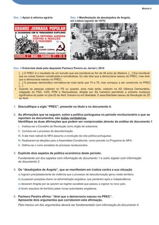 Módulo 8
Doc. 3 Apoio à reforma agrária Doc. 4 Manifestação de desalojados de Angola,
em Lisboa (agosto de 1975)
Doc. 4 Entrevista dada pelo deputado Pacheco Pereira ao Jornal i, 2014
1. Descodifique a sigla “PREC”, presente no título e no documento 4.
2. As afirmações que se seguem, sobre a política portuguesa no período revolucionário a que se
reportam os documentos, são todas verdadeiras.
Identifique as duas afirmações que podem ser comprovadas através da análise do documento 1
I. Instituiu-se o Conselho da Revolução como órgão de soberania.
II. Concluiu-se o processo de descolonização.
III. A ala mais radical do MFA assumiu a condução da vida política portuguesa.
IV. Realizaram-se eleições para a Assembleia Constituinte, como previsto no Programa do MFA.
V. Definiu-se o rumo socialista do processo revolucionário.
3. Explicite dois aspetos da política económica deste período.
Fundamente um dos aspetos com informação do documento 1 e outro aspeto com informação
do documento 2.
4. Os “desalojados de Angola”, que se manifestam em Lisboa contra a sua situação
a) fugiram precipitadamente da violência que o processo de descolonização gerou neste território.
b) ocupavam posições-chave na administração angolana, que perderam após a independência.
c) deixaram Angola por se oporem ao regime socialista que passou a vigorar no novo país.
d) foram expulsos do território pelas novas autoridades angolanas.
5. Pacheco Pereira afirma: “direi que a democracia nasceu no PREC”.
Apresente dois argumentos que corroborem esta afirmação.
Pelo menos um dos argumentos deverá ser fundamentado com informação do documento 4.
[…] O PREC é o resultado de um tumulto que era inevitável ao fim de 48 anos de ditadura. […] Era inevitável
que as coisas fossem complicadas e tumultuárias. Eu não direi que a democracia nasceu do PREC, mas direi
que a democracia nasceu no PREC.
[…] O processo democrático normalizou-se mais tarde que 74 e 76, mas começou a ser construído no PREC.
[…]
5 Quando as pessoas votaram no PS ou quando, anos mais tarde, votaram na AD (Aliança Democrática,
coligação do PSD, CDS, PPM e Renovadores, dirigida por Sá Carneiro) permitindo a primeira mudança
significativa do poder no pós-25 de Abril, fizeram-no em liberdade. E essa liberdade nasceu da Revolução do 25
de Abril.
 
