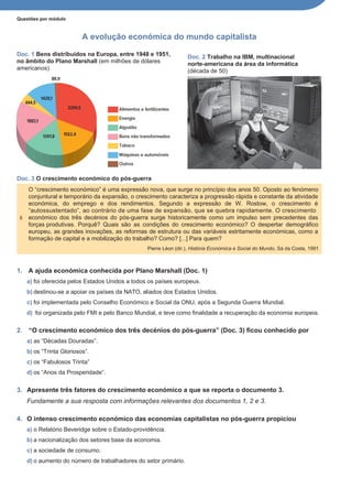Questões por módulo
A evolução económica do mundo capitalista
Doc. 1 Bens distribuídos na Europa, entre 1948 e 1951,
no âmbito do Plano Marshall (em milhões de dólares
americanos)
Doc. 3 O crescimento económico do pós-guerra
Doc. 2 Trabalho na lBM, multinacional
norte-americana da área da informática
(década de 50)
1. A ajuda económica conhecida por Plano Marshall (Doc. 1)
a) foi oferecida pelos Estados Unidos a todos os países europeus.
b) destinou-se a apoiar os países da NATO, aliados dos Estados Unidos.
c) foi implementada pelo Conselho Económico e Social da ONU, após a Segunda Guerra Mundial.
d) foi organizada pelo FMI e pelo Banco Mundial, e teve como finalidade a recuperação da economia europeia.
2. “O crescimento económico dos três decénios do pós-guerra” (Doc. 3) ficou conhecido por
a) as “Décadas Douradas”.
b) os “Trinta Gloriosos”.
c) os “Fabulosos Trinta”
d) os “Anos da Prosperidade”.
3. Apresente três fatores do crescimento económico a que se reporta o documento 3.
Fundamente a sua resposta com informações relevantes dos documentos 1, 2 e 3.
4. O intenso crescimento económico das economias capitalistas no pós-guerra propiciou
a) o Relatório Beveridge sobre o Estado-providência.
b) a nacionalização dos setores base da economia.
c) a sociedade de consumo.
d) o aumento do número de trabalhadores do setor primário.
O “crescimento económico” é uma expressão nova, que surge no princípio dos anos 50. Oposto ao fenómeno
conjuntural e temporário da expansão, o crescimento caracteriza a progressão rápida e constante da atividade
económica, do emprego e dos rendimentos. Segundo a expressão de W. Rostow, o crescimento é
“autossustentado”, ao contrário de uma fase de expansão, que se quebra rapidamente. O crescimento
5 económico dos três decénios do pós-guerra surge historicamente como um impulso sem precedentes das
forças produtivas. Porquê? Quais são as condições do crescimento económico? O despertar demográfico
europeu, as grandes inovações, as reformas de estrutura ou das variáveis estritamente económicas, como a
formação de capital e a mobilização do trabalho? Como? [...] Para quem?
Pierre Léon (dir.), História Económica e Social do Mundo, Sá da Costa, 1991
 