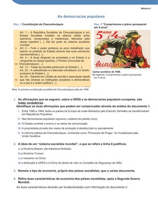 Módulo 8
As democracias populares
Doc. 1 Constituição da Checoslováquia Doc. 2 “Cumpriremos o plano quinquenal
em 4 anos”
Cartaz soviético de 1948.
Na legenda: Cumpriremos o plano quinquenal
em 4 anos.
Nota: A primeira constituição socialista de Checoslováquia data de 1948.
1. As afirmações que se seguem, sobre a URSS e as democracias populares europeias, são
todas verdadeiras.
Identifique as duas afirmações que podem ser comprovadas através da análise do documento 1.
I. Entre 1946 e 1949, todos os países da Europa de Leste libertados pelo Exército Vermelho se transformaram
em Repúblicas Populares.
II. Nas democracias populares vigorava o sistema de partido único.
III. O Estado controla o ensino e os meios de comunicação.
IV. A propriedade privada dos meios de produção é abolida total ou parcialmente.
V. A reforma política da Checoslóváquia, conhecida como “Primavera de Praga”, foi inviabilizada pela
União Soviética.
2. A ideia de um “sistema socialista mundial”, a que se refere a linha 4 justificou
a) a Doutrina Brejnev (da soberania limitada).
b) a Doutrina Truman.
c) o maoismo na China.
d) a atribuição à URSS e à China do direito de veto no Conselho de Segurança da ONU.
3. Nomeie o tipo de economia, própria dos países socialistas, que o cartaz documenta.
4. Refira duas características da economia dos países socialistas, após a Segunda Guerra
Mundial.
As duas características deverão ser fundamentadas com informação do documento 2.
Art. 1 – A República Socialista da Checoslováquia é um
Estado Socialista fundado na aliança sólida entre
operários, camponeses e intelectuais, liderados pela
classe operária […]. Ela faz parte do sistema socialista
mundial.
5 Art. 2 – Todo o poder pertence ao povo trabalhador que
exerce os poderes do Estado através das suas estruturas
representativas […].
Art. 4 – A força dirigente na sociedade e no Estado é a
vanguarda da classe operária, o Partido Comunista da
10 Checoslováquia […].
Art. 13 – Todas as escolas pertencem ao Estado […].
Art. 22 – A radiodifusão e a televisão constituem um direito
exclusivo do Estado […].
Art. 24 – Garante-se o direito de reunião e associação desde
15 que não ameace as instituições populares e democráticas
ou a paz e a ordem pública […].
Constituição de 1960
 