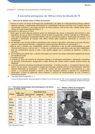 Módulo 8
Unidade 2 – Portugal, do autoritarismo à democracia
A economia portuguesa, de 1945 ao início da década de 70
Doc. 1 Discurso de Salazar sobre o I Plano de Fomento
Embora um quarto de século de finanças bem equilibradas e de saldos de contas [positivas] pudesse justificar
algumas ousadias, a regularidade administrativa e a estabilidade financeira continuam a ser a melhor base da
reconstrução nacional e o uso quase exclusivo de meios próprios, como se tem visto, medida salutar para o
reforço da nossa independência política. […]
5 A indústria e a agricultura no Plano
Tenho agora de dizer algumas palavras acerca da distribuição das somas a despender pela indústria e pela
agricultura. No que se refere à indústria e pondo de lado os transportes, o Plano restringe-se na Metrópole a
meia dúzia de indústrias consideradas básicas pela sua importância própria e repercussão nas demais, e na
produção e distribuição de energia, esta última medida pelas exigências crescentes do consumo e a
necessidade
10 de estender o seu uso aos centros e populações rurais. Quanto à agricultura, pode dizer-se que são atacados
apenas o repovoamento florestal, a irrigação por meio de grandes albufeiras e a colonização […].
Sabe-se que a indústria tem rentabilidade superior à agricultura e que só pela industrialização se pode
decisivamente elevar o nível de vida […]. Temos por outro lado que a agricultura, pela sua maior estabilidade,
pelo seu enraizamento natural no solo e mais estreita ligação com a produção de alimentos, constitui a
garantia
15 por excelência da própria vida, e, devido à formação que imprime nas almas, manancial inesgotável de forças
de resistência social.
A iniciativa privada
A inclusão no Plano de Fomento de atividades públicas e de atividades particulares e sobretudo a perspetiva
de elevados financiamentos assegurados a estas últimas pelo Estado podem suscitar dúvidas acerca de
fidelidade
20 a um dos princípios que temos considerado fundamentais – a iniciativa privada. […] O papel do Governo será,
porém, em tais casos, o de fomentar a criação das empresas, apoiá-las técnica e financeiramente, ditar-lhes
regimes adequados de exploração… e retirar-se, quando não seja necessária a sua presença ou o seu
auxílio. […] A primeira disciplina a exercer é pois nas despesas públicas; a segunda nos investimentos
particulares. O Plano foi elaborado tendo presente o conjunto de disponibilidades de que o Estado e
particulares podiam
25 usar para determinados fins. […]
António de Oliveira Salazar, Discurso proferido no Palácio Foz, em 28 de maio de 1953, no ato inaugural do ciclo de conferências
ministeriais e da Exposição do Plano de Fomento
Doc. 2 Estrutura da população ativa portuguesa e de outros
países da OCDE (1970)
Países
PNB / hab.
(dólares)
População ativa
Agricultura*
%
Indústria
%
Serviços
%
EUA 4380 5,0 33,8 61,2
Suíça 2790 7,8 52,2 40,0
França 2530 15,8 40,4 43,8
RFA 2200 10,2 48,2 41,6
Ing. 1850 3,1 46,7 50,2
Itália 1390 22,5 41,8 357
Esp. 770 29,4 36,6 34,0
Grécia 860 50,1 21,2 28,7
Port. 530 32,2 36,2 31,6
*Inclui silvicultura e pesca.
Doc. 3 Mulher e filhos de emigrante a
caminho do estrangeiro (anos 60)
 