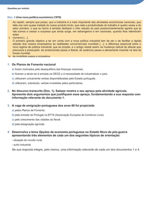 Questões por módulo
Doc. 4 Uma nova política económica (1970)
1. Os Planos de Fomento nacional
a) foram motivados pelo desequilíbrio das finanças nacionais.
b) ficaram a dever-se à entrada na OECE e à necessidade de industrializar o país.
c) utilizaram unicamente verbas disponibilizadas pelo Estado português.
d) utilizaram, sobretudo, verbas investidas pelos particulares.
2. No discurso transcrito (Doc. 1), Salazar mostra o seu apreço pela atividade agrícola.
Apresente dois argumentos que justifiquem esse apreço, fundamentando a sua resposta com
informação relevante do documento 1.
3. A vaga de emigração portuguesa dos anos 60 foi propiciada
a) pelos Planos de Fomento.
b) pela entrada de Portugal na EFTA (Associação Europeia de Comércio Livre).
c) pelo crescimento das cidades do litoral.
d) pela estagnação agrícola.
4. Desenvolva o tema Opções da economia portuguesa no Estado Novo do pós-guerra
apresentando três elementos de cada um dos seguintes tópicos de orientação:
• situação do mundo rural;
• surto industrial.
Na sua resposta integre, pelo menos, uma informação relevante de cada um dos documentos 1 a 4.
Ao repetir, sempre que posso, que a indústria é a mais importante das atividades económicas nacionais, que
dela nos vem quase metade do nosso produto bruto, que nela a produtividade do trabalho é quatro vezes a do
setor primário, o que eu tenho é tentado desfazer o mito vetusto do país predominantemente agrário que já
não somos e cessar a surpresa que ainda surge, em estrangeiros e em nacionais, quando lhes relembram
estes
5 números […].
O primeiro grande objetivo a ter em conta com a nova política industrial tem de ser o de facilitar a rápida
adesão dos nossos empresários às realidades concorrenciais mundiais […]; a diferença essencial entre o
novo regime de política industrial, que se propõe, e o antigo reside assim na mudança radical de atitude que
preconiza e pressupõe: de protecionista passa a liberal, de autárcica passa a plenamente inserida na teia de
trocas mundial,
10 de imobilista passa a prospetiva.
 