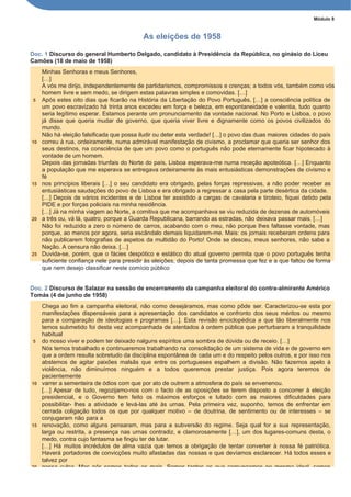 Módulo 8
As eleições de 1958
Doc. 1 Discurso do general Humberto Delgado, candidato à Presidência da República, no ginásio do Liceu
Camões (18 de maio de 1958)
Minhas Senhoras e meus Senhores,
[…]
A vós me dirijo, independentemente de partidarismos, compromissos e crenças; a todos vós, também como vós
homem livre e sem medo, se dirigem estas palavras simples e comovidas. […]
5 Após estes oito dias que ficarão na História da Libertação do Povo Português, […] a consciência política de
um povo escravizado há trinta anos excedeu em força e beleza, em espontaneidade e valentia, tudo quanto
seria legítimo esperar. Estamos perante um pronunciamento da vontade nacional. No Porto e Lisboa, o povo
já disse que queria mudar de governo, que queria viver livre e dignamente como os povos civilizados do
mundo.
Não há eleição falsificada que possa iludir ou deter esta verdade! […] o povo das duas maiores cidades do país
10 correu à rua, ordeiramente, numa admirável manifestação de civismo, a proclamar que queria ser senhor dos
seus destinos, na consciência de que um povo como o português não pode eternamente ficar hipotecado à
vontade de um homem.
Depois das jornadas triunfais do Norte do país, Lisboa esperava-me numa receção apoteótica. […] Enquanto
a população que me esperava se entregava ordeiramente às mais entusiásticas demonstrações de civismo e
fé
15 nos princípios liberais […] o seu candidato era obrigado, pelas forças repressivas, a não poder receber as
entusiásticas saudações do povo de Lisboa e era obrigado a regressar a casa pela parte desértica da cidade.
[…] Depois de vários incidentes e de Lisboa ter assistido a cargas de cavalaria e tiroteio, fiquei detido pela
PIDE e por forças policiais na minha residência.
[…] Já na minha viagem ao Norte, a comitiva que me acompanhava se viu reduzida de dezenas de automóveis
20 a três ou, vá lá, quatro, porque a Guarda Republicana, barrando as estradas, não deixava passar mais. […]
Não foi reduzido a zero o número de carros, acabando com o meu, não porque lhes faltasse vontade, mas
porque, ao menos por agora, seria escândalo demais liquidarem-me. Mais: os jornais receberam ordens para
não publicarem fotografias de aspetos da multidão do Porto! Onde se desceu, meus senhores, não sabe a
Nação. A censura não deixa. […]
25 Duvida-se, porém, que o fácies despótico e estático do atual governo permita que o povo português tenha
suficiente confiança nele para presidir às eleições, depois de tanta promessa que fez e a que faltou de forma
que nem desejo classificar neste comício público
Doc. 2 Discurso de Salazar na sessão de encerramento da campanha eleitoral do contra-almirante Américo
Tomás (4 de junho de 1958)
Chega ao fim a campanha eleitoral, não como desejáramos, mas como pôde ser. Caracterizou-se esta por
manifestações dispensáveis para a apresentação dos candidatos e confronto dos seus méritos ou mesmo
para a comparação de ideologias e programas […]. Esta revisão enciclopédica a que tão liberalmente nos
temos submetido foi desta vez acompanhada de atentados à ordem pública que perturbaram a tranquilidade
habitual
5 do nosso viver e podem ter deixado nalguns espíritos uma sombra de dúvida ou de receio. […]
Nós temos trabalhado e continuaremos trabalhando na consolidação de um sistema de vida e de governo em
que a ordem resulta sobretudo da disciplina espontânea de cada um e do respeito pelos outros, e por isso nos
abstemos de agitar paixões malsãs que entre os portugueses espalhem a divisão. Não fazemos apelo à
violência, não diminuímos ninguém e a todos queremos prestar justiça. Pois agora teremos de
pacientemente
10 varrer a sementeira de ódios com que por ato de outrem a atmosfera do país se envenenou.
[…] Apesar de tudo, regozijamo-nos com o facto de as oposições se terem disposto a concorrer à eleição
presidencial, e o Governo tem feito os máximos esforços e lutado com as maiores dificuldades para
possibilitar- lhes a atividade e levá-las até às urnas. Pela primeira vez, suponho, temos de enfrentar em
cerrada coligação todos os que por qualquer motivo – de doutrina, de sentimento ou de interesses – se
conjugaram não para a
15 renovação, como alguns pensaram, mas para a subversão do regime. Seja qual for a sua representação,
larga ou restrita, a presença nas urnas contradiz, e clamorosamente […], um dos lugares-comuns desta, o
medo, contra cujo fantasma se fingiu ter de lutar.
[…] Há muitos incrédulos de alma vazia que temos a obrigação de tentar converter à nossa fé patriótica.
Haverá portadores de convicções muito afastadas das nossas e que devíamos esclarecer. Há todos esses e
talvez por
20 nossa culpa. Mas nós somos todos os mais. Somos tantos os que comungamos no mesmo ideal, somos
 