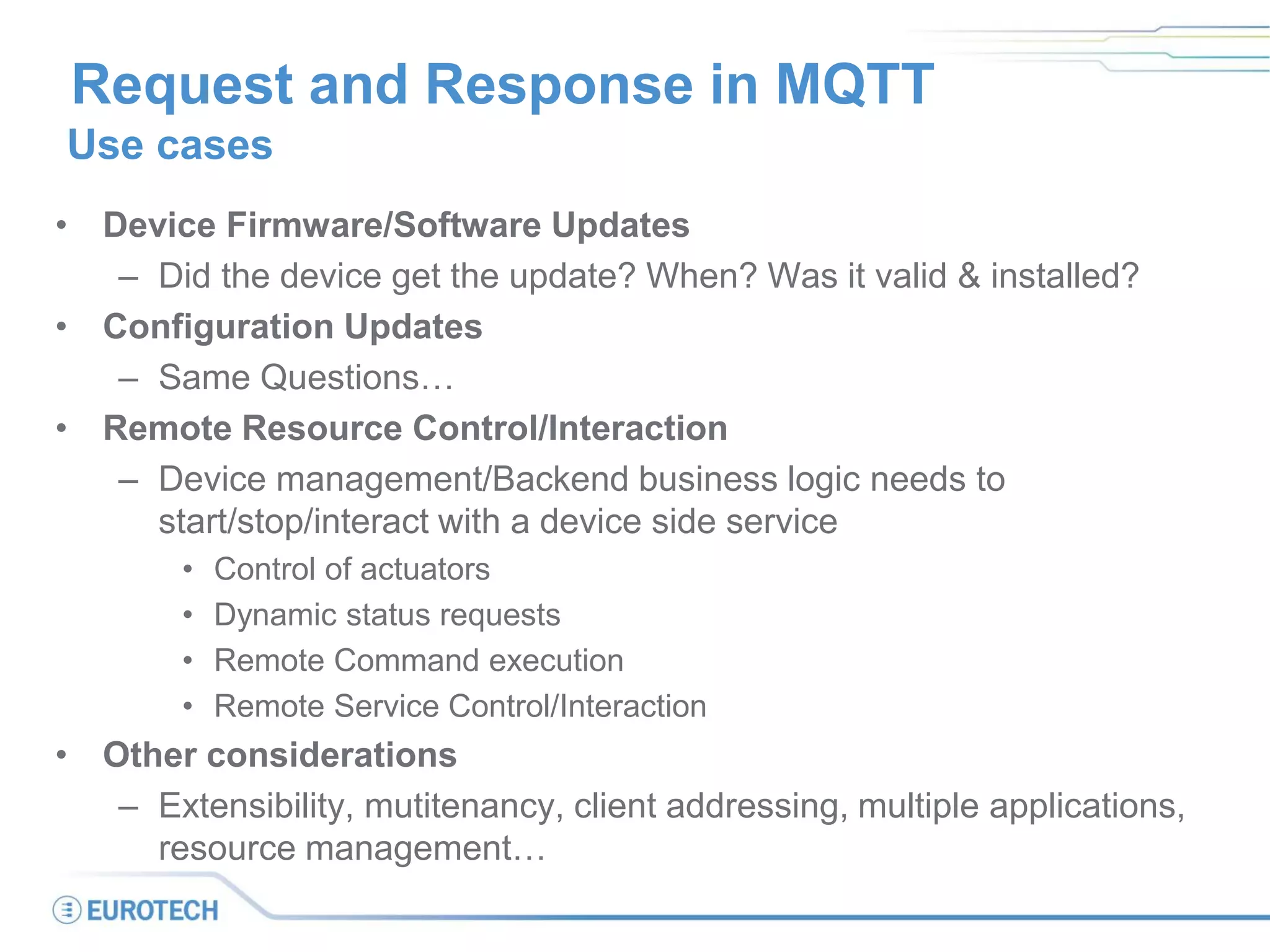Request and Response in MQTT
Use cases
• Device Firmware/Software Updates
– Did the device get the update? When? Was it valid & installed?
• Configuration Updates
– Same Questions…
• Remote Resource Control/Interaction
– Device management/Backend business logic needs to
start/stop/interact with a device side service
• Control of actuators
• Dynamic status requests
• Remote Command execution
• Remote Service Control/Interaction
• Other considerations
– Extensibility, mutitenancy, client addressing, multiple applications,
resource management…
 