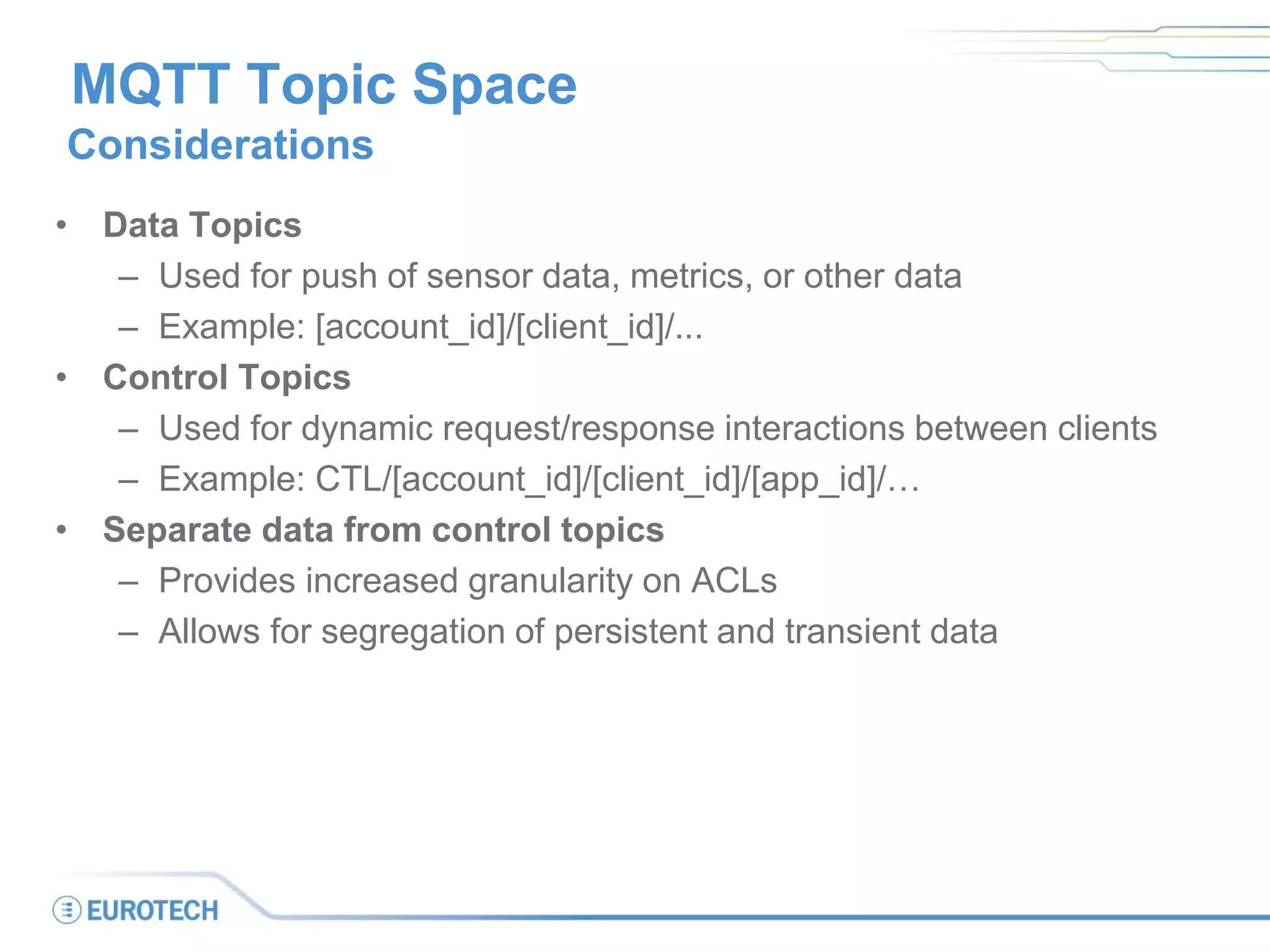MQTT Topic Space
Considerations
• Data Topics
– Used for push of sensor data, metrics, or other data
– Example: [account_id]/[client_id]/...
• Control Topics
– Used for dynamic request/response interactions between clients
– Example: CTL/[account_id]/[client_id]/[app_id]/…
• Separate data from control topics
– Provides increased granularity on ACLs
– Allows for segregation of persistent and transient data
 