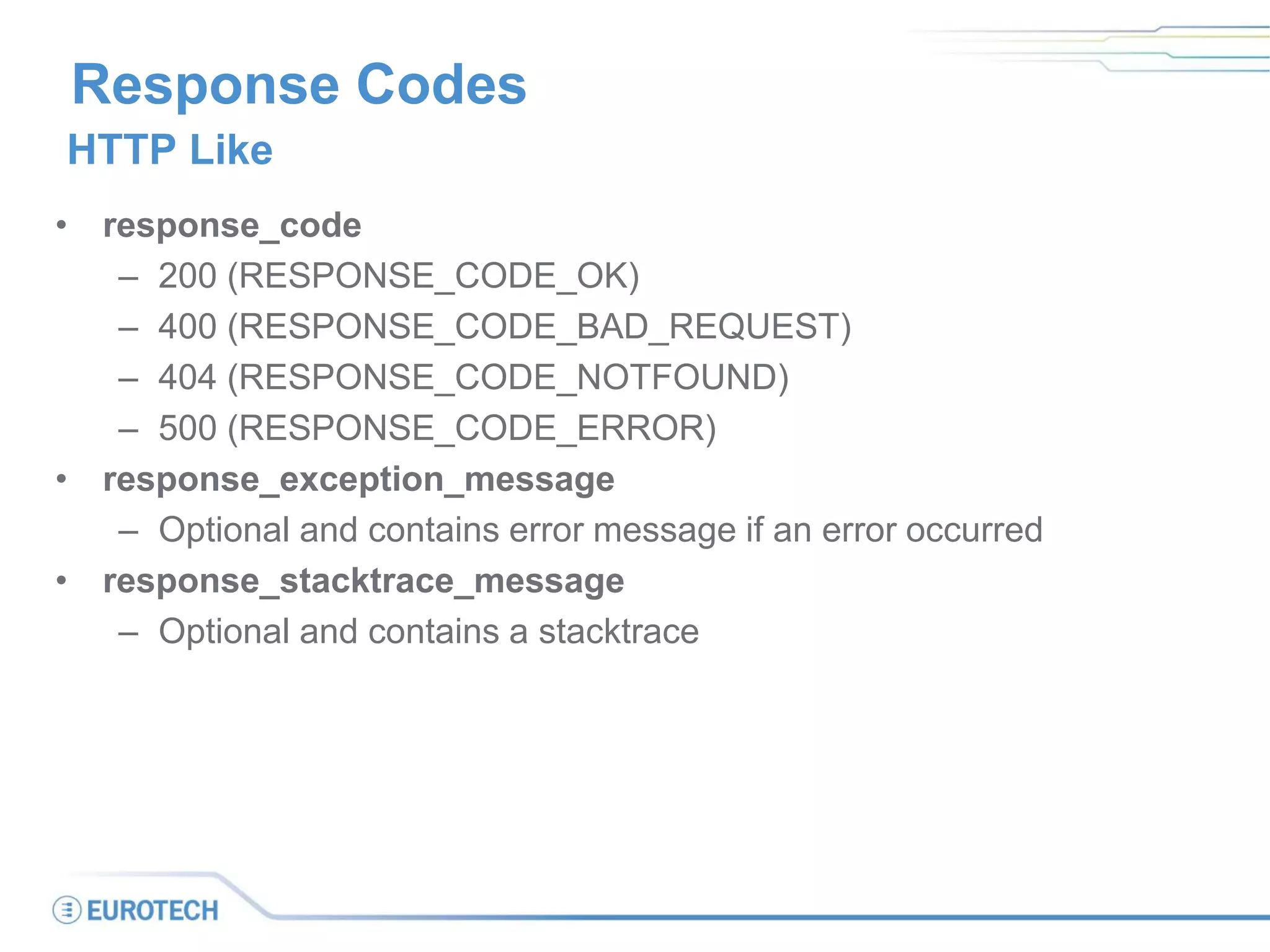Response Codes
• response_code
– 200 (RESPONSE_CODE_OK)
– 400 (RESPONSE_CODE_BAD_REQUEST)
– 404 (RESPONSE_CODE_NOTFOUND)
– 500 (RESPONSE_CODE_ERROR)
• response_exception_message
– Optional and contains error message if an error occurred
• response_stacktrace_message
– Optional and contains a stacktrace
HTTP Like
 