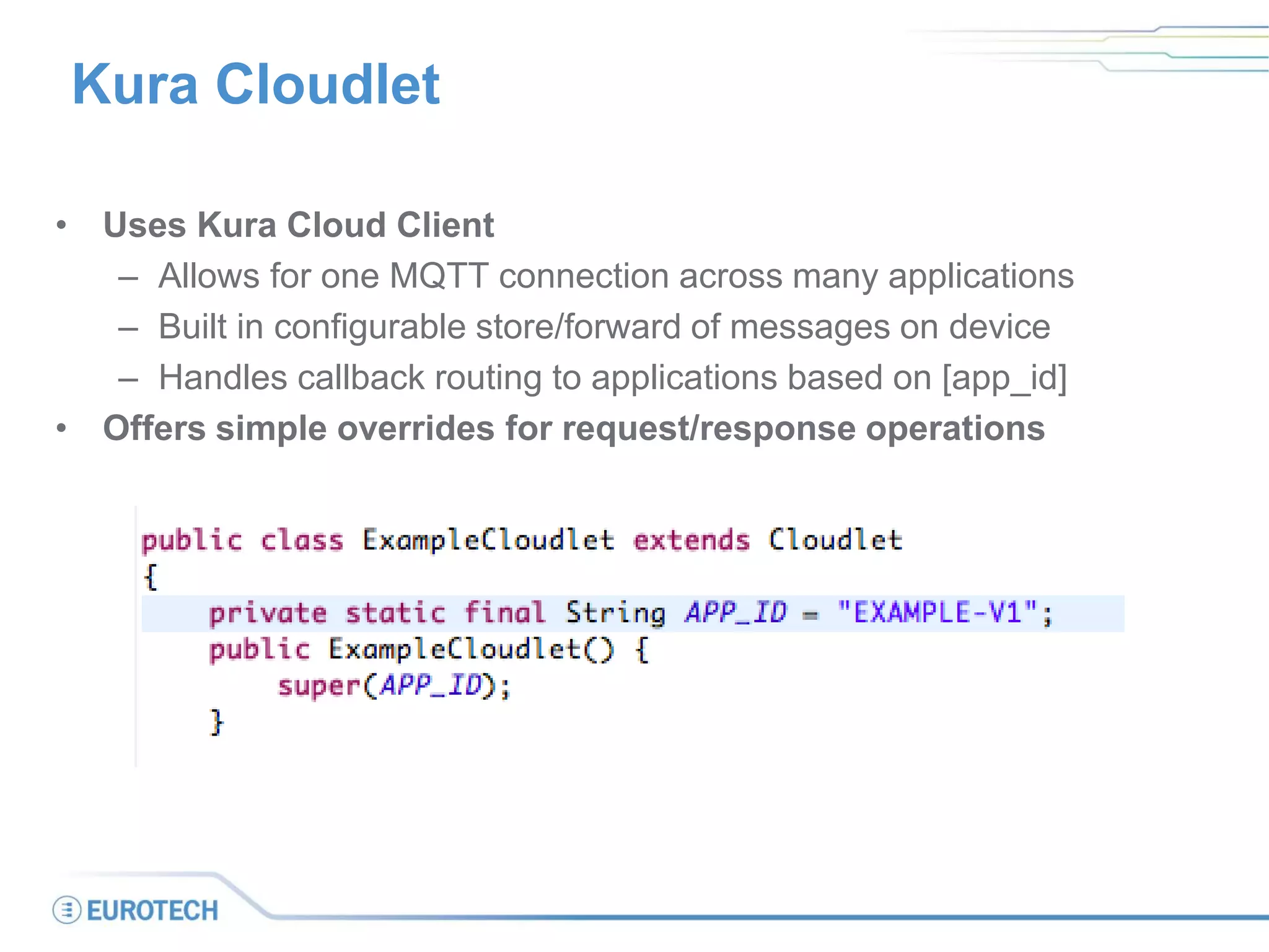 Kura Cloudlet
• Uses Kura Cloud Client
– Allows for one MQTT connection across many applications
– Built in configurable store/forward of messages on device
– Handles callback routing to applications based on [app_id]
• Offers simple overrides for request/response operations
 