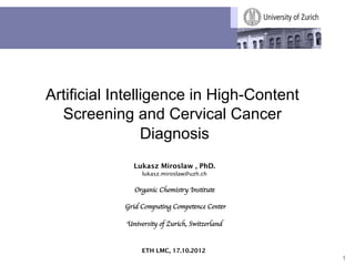 Artificial Intelligence in High-Content
  Screening and Cervical Cancer
                 Diagnosis
               Lukasz Miroslaw , PhD.
                  lukasz.miroslaw@uzh.ch


               Organic Chemistry Institute
                           	

            Grid Computing Competence Center    	

                               
            University of Zurich, Switzerland 	



                  ETH LMC, 17.10.2012
                                                      1
 