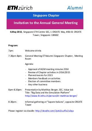   	
  
	
  
	
  Singapore	
  Chapter	
  
	
  
Invitation	
  to	
  the	
  Annual	
  General	
  Meeting	
  
	
  
4.May	
  2015,	
  Singapore	
  ETH	
  Centre	
  SEC,	
  1	
  CREATE	
  Way,	
  #06-­‐01	
  CREATE	
  
Tower,	
  Singapore	
  138602	
  
	
  
Program:	
  
7pm:	
  	
   	
   Welcome	
  drinks	
  
7.30pm-­‐8pm:	
  	
   General	
  Meeting	
  ETHalumni	
  Singapore	
  Chapter,	
  	
  Meeting	
  
Room	
  
Agenda:	
  
- Approval	
  of	
  AGM	
  meeting	
  minutes	
  2014	
  
- Review	
  of	
  Chapter	
  activities	
  in	
  2014/2015	
  
- Planned	
  events	
  for	
  2015	
  
- Members	
  feedback	
  on	
  activities	
  
- Election	
  of	
  committee	
  members	
  
- Any	
  other	
  business	
  
8pm-­‐8.30pm:	
  	
   Presentation	
  by	
  Matthias	
  Berger,	
  SEC,	
  Value	
  lab	
  
Title:	
  “Big	
  Data	
  and	
  the	
  Simulation	
  Platform”	
  
http://www.fcl.ethz.ch/person/dr-­‐matthias-­‐berger/	
  
	
  
8.30pm:	
  	
   Informal	
  gathering	
  at	
  “Sapore	
  Italiano”,	
  opposite	
  CREATE	
  
Tower	
  
	
  
Please	
  register	
  via	
  doodle:	
  http://doodle.com/2yek2iuuf5v2a3qa	
  
	
  
	
  
 