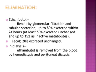  Ethambutol—
Renal; by glomerular filtration and
tubular secretion; up to 80% excreted within
24 hours (at least 50% excreted unchanged
and up to 15% as inactive metabolites).
 Fecal; 20% excreted unchanged.
 In dialysis—
ethambutol is removed from the blood
by hemodialysis and peritoneal dialysis.
 