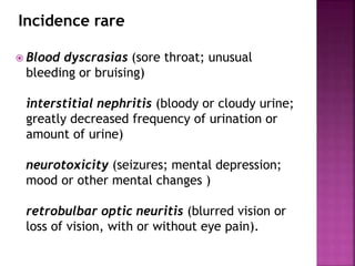  Blood dyscrasias (sore throat; unusual
bleeding or bruising)
interstitial nephritis (bloody or cloudy urine;
greatly decreased frequency of urination or
amount of urine)
neurotoxicity (seizures; mental depression;
mood or other mental changes )
retrobulbar optic neuritis (blurred vision or
loss of vision, with or without eye pain).
Incidence rare
 