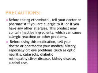  Before taking ethambutol, tell your doctor or
pharmacist if you are allergic to it; or if you
have any other allergies. This product may
contain inactive ingredients, which can cause
allergic reactions or other problems.
 Before using this medication, tell your
doctor or pharmacist your medical history,
especially of: eye problems (such as optic
neuritis, cataracts, diabetic
retinopathy),liver disease, kidney disease,
alcohol use.
 