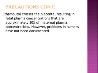 Ethambutol crosses the placenta, resulting in
fetal plasma concentrations that are
approximately 30% of maternal plasma
concentrations. However, problems in humans
have not been documented.
 