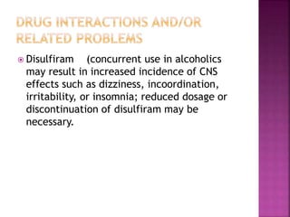  Disulfiram (concurrent use in alcoholics
may result in increased incidence of CNS
effects such as dizziness, incoordination,
irritability, or insomnia; reduced dosage or
discontinuation of disulfiram may be
necessary.
 