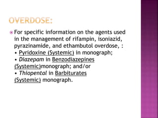  For specific information on the agents used
in the management of rifampin, isoniazid,
pyrazinamide, and ethambutol overdose, :
• Pyridoxine (Systemic) in monograph;
• Diazepam in Benzodiazepines
(Systemic)monograph; and/or
• Thiopental in Barbiturates
(Systemic) monograph.
 