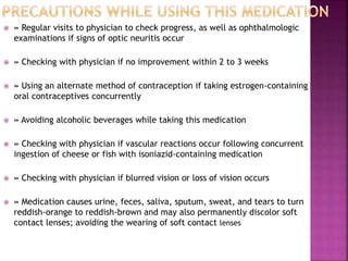  » Regular visits to physician to check progress, as well as ophthalmologic
examinations if signs of optic neuritis occur
 » Checking with physician if no improvement within 2 to 3 weeks
 » Using an alternate method of contraception if taking estrogen-containing
oral contraceptives concurrently
 » Avoiding alcoholic beverages while taking this medication
 » Checking with physician if vascular reactions occur following concurrent
ingestion of cheese or fish with isoniazid-containing medication
 » Checking with physician if blurred vision or loss of vision occurs
 » Medication causes urine, feces, saliva, sputum, sweat, and tears to turn
reddish-orange to reddish-brown and may also permanently discolor soft
contact lenses; avoiding the wearing of soft contact lenses
 