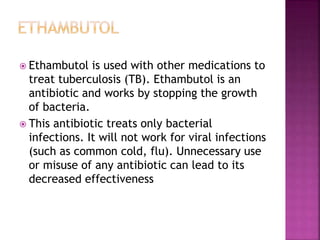  Ethambutol is used with other medications to
treat tuberculosis (TB). Ethambutol is an
antibiotic and works by stopping the growth
of bacteria.
 This antibiotic treats only bacterial
infections. It will not work for viral infections
(such as common cold, flu). Unnecessary use
or misuse of any antibiotic can lead to its
decreased effectiveness
 