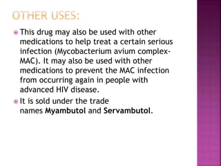  This drug may also be used with other
medications to help treat a certain serious
infection (Mycobacterium avium complex-
MAC). It may also be used with other
medications to prevent the MAC infection
from occurring again in people with
advanced HIV disease.
 It is sold under the trade
names Myambutol and Servambutol.
 