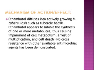  Ethambutol diffuses into actively growing M.
tuberculosis such as tubercle bacilli.
Ethambutol appears to inhibit the synthesis
of one or more metabolites, thus causing
impairment of cell metabolism, arrest of
multiplication, and cell death . No cross
resistance with other available antimicrobial
agents has been demonstrated.
 