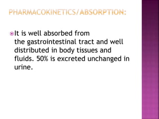 It is well absorbed from
the gastrointestinal tract and well
distributed in body tissues and
fluids. 50% is excreted unchanged in
urine.
 