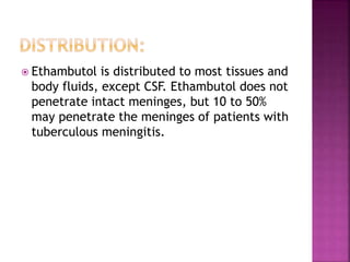  Ethambutol is distributed to most tissues and
body fluids, except CSF. Ethambutol does not
penetrate intact meninges, but 10 to 50%
may penetrate the meninges of patients with
tuberculous meningitis.
 