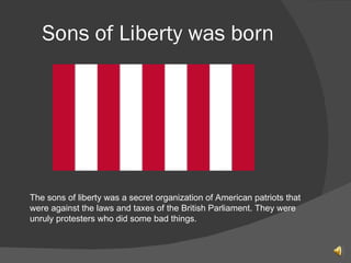 Sons of Liberty was born  The sons of liberty was a secret organization of American patriots that were against the laws and taxes of the British Parliament. They were unruly protesters who did some bad things. 
