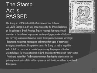 The Stamp Act is PASSED The Stamp Act of 1765 (short title  Duties in American Colonies  Act 1765 ; 5 George III, c. 12) was a tax imposed by the British Parliament on the colonies of British America. The act required that many printed materials in the colonies be produced on stamped paper produced in London and carrying an embossed revenue stamp. These printed materials were legal documents, magazines, newspapers and many other types of paper used  throughout the colonies. Like previous taxes, the Stamp tax had to be paid in  valid British currency, not in colonial paper money. The purpose of the tax  was to help pay for troops stationed in North America after the British victory in the French and Indian War. The British government felt that the colonies were the  primary beneficiaries of this military presence, and should pay at least a portion of  the expense. 