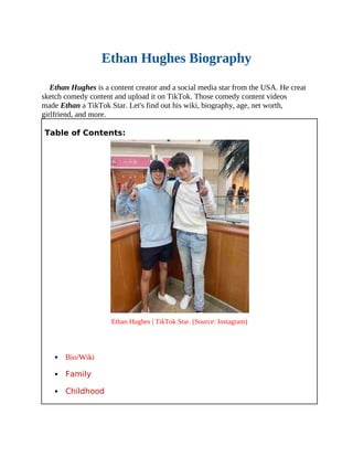 Ethan Hughes Biography
Ethan Hughes is a content creator and a social media star from the USA. He creat
sketch comedy content and upload it on TikTok. Those comedy content videos
made Ethan a TikTok Star. Let's find out his wiki, biography, age, net worth,
girlfriend, and more.
Table of Contents:
Ethan Hughes | TikTok Star. (Source: Instagram)
 Bio/Wiki
 Family
 Childhood
 