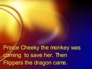 Prince Cheeky the monkey was coming  to save her. Then Flippers the dragon came.   