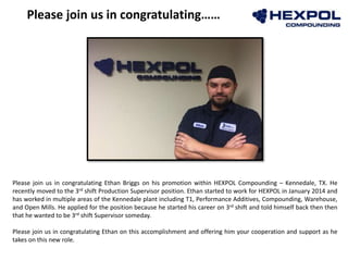 Photo
Please join us in congratulating……
Please join us in congratulating Ethan Briggs on his promotion within HEXPOL Compounding – Kennedale, TX. He
recently moved to the 3rd shift Production Supervisor position. Ethan started to work for HEXPOL in January 2014 and
has worked in multiple areas of the Kennedale plant including T1, Performance Additives, Compounding, Warehouse,
and Open Mills. He applied for the position because he started his career on 3rd shift and told himself back then then
that he wanted to be 3rd shift Supervisor someday.
Please join us in congratulating Ethan on this accomplishment and offering him your cooperation and support as he
takes on this new role.
 