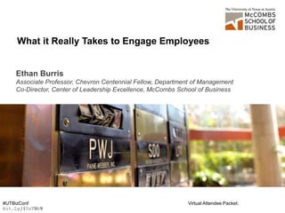 Ethan Burris
Associate Professor, Chevron Centennial Fellow, Department of Management
Co-Director, Center of Leadership Excellence, McCombs School of Business
What it Really Takes to Engage Employees
#UTBizConf Virtual Attendee Packet:
bit.Ly/1UuT0b9
 