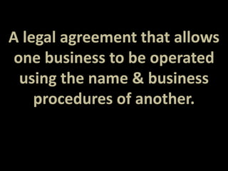 A legal agreement that allows 
one business to be operated 
using the name & business 
procedures of another. 
 