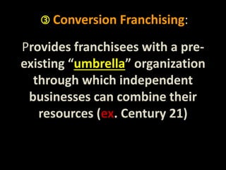  Conversion Franchising: 
Provides franchisees with a pre-existing 
“umbrella” organization 
through which independent 
businesses can combine their 
resources (ex. Century 21) 
 