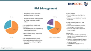 11
Risk Management
Cheng On Tsun, HKU, 4th
9, 69%
4, 31%
Market
US HK
• Hong Kong market fluctuates
according to the US market
• Heavily influenced and supported
by China; Enormous money
inflow
IF US market faced threats and
fluctuated
HK market could be supported by
the inflow from China
Reduced the impact and sustain
the portfolio
IF HK market performed poorly
US market would not be harmed
and continue in improving the
portfolio
TSLA:US
68%
FUTU:US
11%
GME:US
21%
Holding
TSLA:US FUTU:US GME:US
• Stock volatility
Invest in big companies, high price
stocks
Lessened the probability of massive
fluctuation
• Profit-oriented (High risk & High
Profit)
Invest in news and events boosted
stocks, highly discussed stocks
Boost the profit and could possibly
result in a spike
Management
The portfolio aims at outperforming
indexes or ETFs, as stated: short-term
growth of capital
Relatively stable stock would balance
and mitigate the possible fluctuation
of certain stocks
AVOID PENNY STOCKS whenever
possible
 