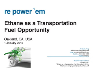 re power `em
Ethane as a Transportation
Fuel Opportunity
Oakland, CA, USA
1 January 2014
Kimberly King
Renewable Energy Engineer
Email: kimgerly@kimgerly.com
Mobile: +1 415 832 9084
Skype: kimgerly
Recommended Citation
Kimberly King,
“Ethane as a Transporation Fuel Alternative” (2014).
http://www.kimgerly.com/projects/ethane.pdf
 