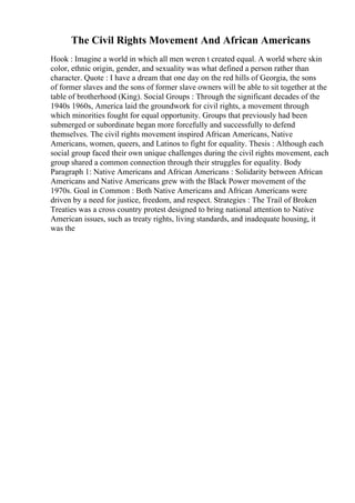 The Civil Rights Movement And African Americans
Hook : Imagine a world in which all men weren t created equal. A world where skin
color, ethnic origin, gender, and sexuality was what defined a person rather than
character. Quote : I have a dream that one day on the red hills of Georgia, the sons
of former slaves and the sons of former slave owners will be able to sit together at the
table of brotherhood (King). Social Groups : Through the significant decades of the
1940s 1960s, America laid the groundwork for civil rights, a movement through
which minorities fought for equal opportunity. Groups that previously had been
submerged or subordinate began more forcefully and successfully to defend
themselves. The civil rights movement inspired African Americans, Native
Americans, women, queers, and Latinos to fight for equality. Thesis : Although each
social group faced their own unique challenges during the civil rights movement, each
group shared a common connection through their struggles for equality. Body
Paragraph 1: Native Americans and African Americans : Solidarity between African
Americans and Native Americans grew with the Black Power movement of the
1970s. Goal in Common : Both Native Americans and African Americans were
driven by a need for justice, freedom, and respect. Strategies : The Trail of Broken
Treaties was a cross country protest designed to bring national attention to Native
American issues, such as treaty rights, living standards, and inadequate housing, it
was the
 