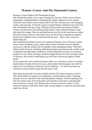 Women s Career And The Nineteenth Century
Women s Career Rights in the Nineteenth Century
The Nineteenth century was an age of change for America. With various reforms
taking place, industrialization overrunning the North, expansion of our country
westward, and warfare soon to erupt in the Civil War; America was a fast changing
country and economy. Feminism, racism, commercialism, militarism were all terms
that would define this day of age. With the North quickly becoming of Modern
Culture, and the South soon forming Folk Culture, many reformers began to take
their place for change. Slavery and abolitionism were by far the most known reform
from this century, however, this reform may not have been as popular as claimed.
Words from a British visitor would describe the most... Show more content on
Helpwriting.net ...
The traditional household women were starting to become more of factory women,
these women including young, single, white women. Women were the ultimate
reason as to why the country ran so smoothly in the nineteenth century. With their
efforts inside the home, including child bearing and normal housework, to their work
in industrial and agriculture economies, women helped the economy in extremely
productive ways. Soon, the home would no longer be known as the economic center
of America, and women would begin to go into their own private sphere of their
world.
In no country has such constant care been taken, as in America, to trace two clearly
distinct lines of action for the two sexes, and to make them keep pace one with the
other, but in two pathways which are always different. ... If, on the one hand, an
American woman cannot escape from the quiet circle
Only about ten percent of women worked outside of the home in the pre civil era.
This small number of women was confined to a small number of jobs; Teaching,
domestic service, and jobs in the textile production industry. Work in teaching was
easy for women since most of the jobs were located in rural areas, and education
was viewed as a woman s job. Because this was seen as strictly women s work,
nearly one quarter of all native born white women taught in a school at one point their
adult lives. In the
 