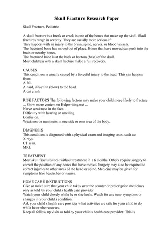 Skull Fracture Research Paper
Skull Fracture, Pediatric
A skull fracture is a break or crack in one of the bones that make up the skull. Skull
fractures range in severity. They are usually more serious if:
They happen with an injury to the brain, spine, nerves, or blood vessels.
The fractured bone has moved out of place. Bones that have moved can push into the
brain or nearby bones.
The fractured bone is at the back or bottom (base) of the skull.
Most children with a skull fracture make a full recovery.
CAUSES
This condition is usually caused by a forceful injury to the head. This can happen
from:
A fall.
A hard, direct hit (blow) to the head.
A car crash.
RISK FACTORS The following factors may make your child more likely to fracture
... Show more content on Helpwriting.net ...
Nerve weakness in the face.
Difficulty with hearing or smelling.
Confusion.
Weakness or numbness in one side or one area of the body.
DIAGNOSIS
This condition is diagnosed with a physical exam and imaging tests, such as:
X rays.
CT scan.
MRI.
TREATMENT
Most skull fractures heal without treatment in 1 6 months. Others require surgery to
correct the position of any bones that have moved. Surgery may also be required to
correct injuries to other areas of the head or spine. Medicine may be given for
symptoms like headaches or nausea.
HOME CARE INSTRUCTIONS
Give or make sure that your child takes over the counter or prescription medicines
only as told by your child s health care provider.
Watch your child closely while he or she heals. Watch for any new symptoms or
changes in your child s condition.
Ask your child s health care provider what activities are safe for your child to do
while he or she recovers.
Keep all follow up visits as told by your child s health care provider. This is
 