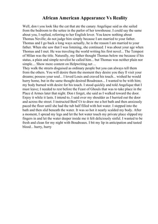 African American Appearance Vs Reality
Well, don t you look like the cat that ate the canary Angelique said as she sailed
from the bedroom to the settee in the parlor of her townhouse. I could say the same
about you, I replied, referring to her English lover. You know nothing about
Thomas Neville; do not judge him simply because I am married to your father.
Thomas and I go back a long ways actually, he is the reason I am married to your
father. When she saw that I was listening, she continued. I was about your age when
Thomas and I met. He was traveling the world writing his first novel... The Tempest
of Milan was the title. Naturally, my father thought Thomas below me because if his
status, a plain and simple novelist he called him... but Thomas was neither plain nor
simple.... Show more content on Helpwriting.net ...
They walk the streets disguised as ordinary people but you can always tell them
from the others. You will desire them the moment they desire you they ll visit your
dreams; possess your soul... I loved Louis and craved his touch... wished he would
hurry home, but in the same thought desired Boudreaux... I wanted to be with him;
my body burned with desire for his touch. I stood quickly and told Angelique that I
must leave; I needed to rest before the Feast of Ghouls that was to take place in the
Place d Armes later that night. Don t forget, she said as I walked toward the door.
Enjoy it while it lasts. I intend to, I said over my shoulder as I hurried out the door
and across the street. I instructed BenГ©t to draw me a hot bath and then anxiously
paced the floor until she had the tub half filled with hot water. I stepped into the
bath and then slid beneath the water. It was so hot it nearly scalded my body. After
a moment, I spread my legs and let the hot water touch my private place slipped my
fingers in and let the water deeper inside me it felt deliciously sinful. I wanted to be
fresh and clean for my night with Boudreaux. I bit my lip in anticipation and tasted
blood... hurry, hurry
 