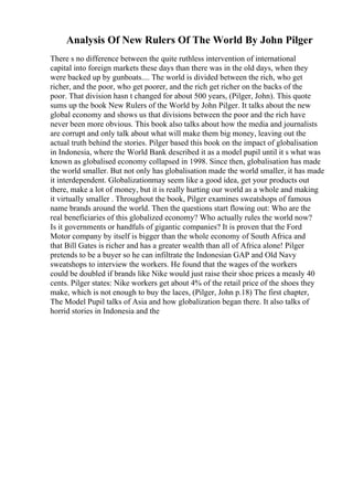 Analysis Of New Rulers Of The World By John Pilger
There s no difference between the quite ruthless intervention of international
capital into foreign markets these days than there was in the old days, when they
were backed up by gunboats.... The world is divided between the rich, who get
richer, and the poor, who get poorer, and the rich get richer on the backs of the
poor. That division hasn t changed for about 500 years, (Pilger, John). This quote
sums up the book New Rulers of the World by John Pilger. It talks about the new
global economy and shows us that divisions between the poor and the rich have
never been more obvious. This book also talks about how the media and journalists
are corrupt and only talk about what will make them big money, leaving out the
actual truth behind the stories. Pilger based this book on the impact of globalisation
in Indonesia, where the World Bank described it as a model pupil until it s what was
known as globalised economy collapsed in 1998. Since then, globalisation has made
the world smaller. But not only has globalisation made the world smaller, it has made
it interdependent. Globalizationmay seem like a good idea, get your products out
there, make a lot of money, but it is really hurting our world as a whole and making
it virtually smaller . Throughout the book, Pilger examines sweatshops of famous
name brands around the world. Then the questions start flowing out: Who are the
real beneficiaries of this globalized economy? Who actually rules the world now?
Is it governments or handfuls of gigantic companies? It is proven that the Ford
Motor company by itself is bigger than the whole economy of South Africa and
that Bill Gates is richer and has a greater wealth than all of Africa alone! Pilger
pretends to be a buyer so he can infiltrate the Indonesian GAP and Old Navy
sweatshops to interview the workers. He found that the wages of the workers
could be doubled if brands like Nike would just raise their shoe prices a measly 40
cents. Pilger states: Nike workers get about 4% of the retail price of the shoes they
make, which is not enough to buy the laces, (Pilger, John p.18) The first chapter,
The Model Pupil talks of Asia and how globalization began there. It also talks of
horrid stories in Indonesia and the
 