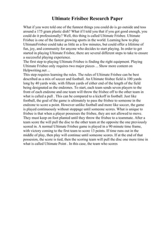 Ultimate Frisibee Research Paper
What if you were told one of the funnest things you could do is go outside and toss
around a 175 gram plastic dish? What if I told you that if you got good enough, you
could do it professionally? Well, this thing is called Ultimate Frisbee. Ultimate
Frisbee is one of the fastest growing sports in the world. Learning how to play
UltimateFrisbee could take as little as a few minutes, but could offer a lifetime of
fun, joy, and community for anyone who decides to start playing. In order to get
started in playing Ultimate Frisbee, there are several different steps to take to ensure
a successful playing experience.
The first step to playing Ultimate Frisbee is finding the right equipment. Playing
Ultimate Frisbee only requires two major pieces ... Show more content on
Helpwriting.net ...
This step requires learning the rules. The rules of Ultimate Frisbee can be best
described as a mix of soccer and football. An Ultimate frisbee field is 100 yards
long by 40 yards wide, with fifteen yards of either end of the length of the field
being designated as the endzones. To start, each team sends seven players to the
front of each endzone and one team will throw the frisbee off to the other team in
what is called a pull . This can be compared to a kickoff in football. Just like
football, the goal of the game is ultimately to pass the frisbee to someone in the
endzone to score a point. However unlike football and more like soccer, the game
is played continuously without stoppage until someone scores. What is unique to
frisbee is that when a player possesses the frisbee, they are not allowed to move.
They must keep on foot planted until they throw the frisbee to a teammate. After a
team score the will pull the disc to the other team at the opposite the one previously
scored in. A normal Ultimate Frisbee game is played in a 90 minute time frame,
with victory coming to the first team to score 13 points. If time runs out in the
middle of play, then play will continue until someone scores. If at the end of that
possesion, the score is tied, then the scoring team will pull the disc one more time in
what is called Ultimate Point . In this case, the team who scores
 