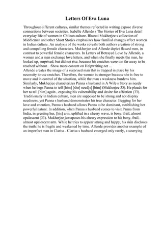 Letters Of Eva Luna
Throughout different cultures, similar themes reflected in writing expose diverse
connections between societies. Isabelle Allende s The Stories of Eva Luna detail
everyday life of women in Chilean culture. Bharati Mukherjee s collection of
Middleman and other Short Stories emphasizes how familial changes affect women
in Indian culture. An analysis of the works reveals both authors creation of strong
and compelling female characters. Mukherjee and Allende depict flawed men, in
contrast to powerful female characters. In Letters of Betrayed Love by Allende, a
woman and a man exchange love letters, and when she finally meets the man, he
looked up, surprised, but did not rise, because his crutches were too far away to be
reached without... Show more content on Helpwriting.net ...
Allende creates the image of a surprised man that is trapped in place by his
necessity to use crutches. Therefore, the woman is stronger because she is free to
move and in control of the situation, while the man s weakness burdens him.
Similarly, Mukherjee characterizes Panna s husband in A Wife s Story as needy
when he begs Panna to tell [him] [she] need[s] [him] (Mukherjee 33). He pleads for
her to tell [him] again , exposing his vulnerability and desire for affection (33).
Traditionally in Indian culture, men are supposed to be strong and not display
neediness, yet Panna s husband demonstrates his true character. Begging for her
love and attention, Panna s husband allows Panna to be dominant, establishing her
powerful nature. In addition, when Panna s husband comes to visit Panna from
India, in greeting her, [his] arm, uplifted in a cheery wave, is bony, frail, almost
opalescent (33). Mukherjee juxtaposes his cheery expression to his bony, frail,
almost opalescent arm. While he tries to appear strong and happy, his skin discloses
the truth: he is fragile and weakened by time. Allende provides another example of
an imperfect man in Clarisa . Clarisa s husband emerged only rarely, a scurrying
 