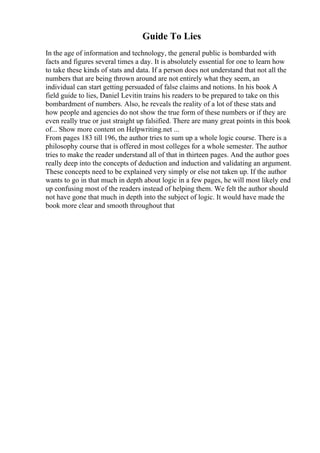 Guide To Lies
In the age of information and technology, the general public is bombarded with
facts and figures several times a day. It is absolutely essential for one to learn how
to take these kinds of stats and data. If a person does not understand that not all the
numbers that are being thrown around are not entirely what they seem, an
individual can start getting persuaded of false claims and notions. In his book A
field guide to lies, Daniel Levitin trains his readers to be prepared to take on this
bombardment of numbers. Also, he reveals the reality of a lot of these stats and
how people and agencies do not show the true form of these numbers or if they are
even really true or just straight up falsified. There are many great points in this book
of... Show more content on Helpwriting.net ...
From pages 183 till 196, the author tries to sum up a whole logic course. There is a
philosophy course that is offered in most colleges for a whole semester. The author
tries to make the reader understand all of that in thirteen pages. And the author goes
really deep into the concepts of deduction and induction and validating an argument.
These concepts need to be explained very simply or else not taken up. If the author
wants to go in that much in depth about logic in a few pages, he will most likely end
up confusing most of the readers instead of helping them. We felt the author should
not have gone that much in depth into the subject of logic. It would have made the
book more clear and smooth throughout that
 