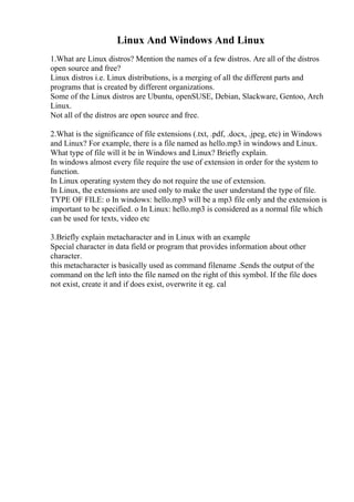 Linux And Windows And Linux
1.What are Linux distros? Mention the names of a few distros. Are all of the distros
open source and free?
Linux distros i.e. Linux distributions, is a merging of all the different parts and
programs that is created by different organizations.
Some of the Linux distros are Ubuntu, openSUSE, Debian, Slackware, Gentoo, Arch
Linux.
Not all of the distros are open source and free.
2.What is the significance of file extensions (.txt, .pdf, .docx, .jpeg, etc) in Windows
and Linux? For example, there is a file named as hello.mp3 in windows and Linux.
What type of file will it be in Windows and Linux? Briefly explain.
In windows almost every file require the use of extension in order for the system to
function.
In Linux operating system they do not require the use of extension.
In Linux, the extensions are used only to make the user understand the type of file.
TYPE OF FILE: o In windows: hello.mp3 will be a mp3 file only and the extension is
important to be specified. o In Linux: hello.mp3 is considered as a normal file which
can be used for texts, video etc
3.Briefly explain metacharacter and in Linux with an example
Special character in data field or program that provides information about other
character.
this metacharacter is basically used as command filename .Sends the output of the
command on the left into the file named on the right of this symbol. If the file does
not exist, create it and if does exist, overwrite it eg. cal
 