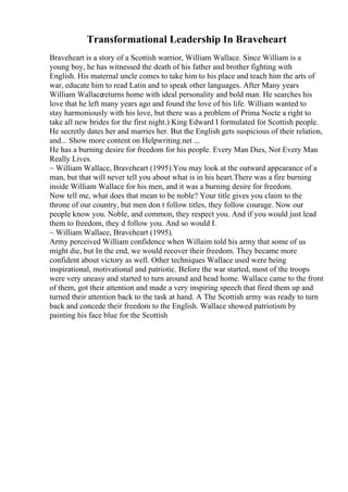 Transformational Leadership In Braveheart
Braveheart is a story of a Scottish warrior, William Wallace. Since William is a
young boy, he has witnessed the death of his father and brother fighting with
English. His maternal uncle comes to take him to his place and teach him the arts of
war, educate him to read Latin and to speak other languages. After Many years
William Wallacereturns home with ideal personality and bold man. He searches his
love that he left many years ago and found the love of his life. William wanted to
stay harmoniously with his love, but there was a problem of Prima Nocte a right to
take all new brides for the first night.) King Edward I formulated for Scottish people.
He secretly dates her and marries her. But the English gets suspicious of their relation,
and... Show more content on Helpwriting.net ...
He has a burning desire for freedom for his people. Every Man Dies, Not Every Man
Really Lives.
~ William Wallace, Braveheart (1995).You may look at the outward appearance of a
man, but that will never tell you about what is in his heart.There was a fire burning
inside William Wallace for his men, and it was a burning desire for freedom.
Now tell me, what does that mean to be noble? Your title gives you claim to the
throne of our country, but men don t follow titles, they follow courage. Now our
people know you. Noble, and common, they respect you. And if you would just lead
them to freedom, they d follow you. And so would I.
~ William Wallace, Braveheart (1995).
Army perceived William confidence when Willaim told his army that some of us
might die, but In the end, we would recover their freedom. They became more
confident about victory as well. Other techniques Wallace used were being
inspirational, motivational and patriotic. Before the war started, most of the troops
were very uneasy and started to turn around and head home. Wallace came to the front
of them, got their attention and made a very inspiring speech that fired them up and
turned their attention back to the task at hand. A The Scottish army was ready to turn
back and concede their freedom to the English. Wallace showed patriotism by
painting his face blue for the Scottish
 