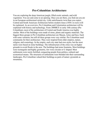 Pre-Columbian Architecture
You are exploring the deep American jungle, filled exotic animals, and wild
vegetation. You see and come to an opening. Once you are there, you find out you are
in an European architectural styled city. Little anticlimactic twist than you expect.
Central and South American Architecture before modern times (1850 s to now) will
be explained. As an overview, Pre Columbian and Colonization architecture will be
explained with history and technology. From 2000BCE to early 16th century (Pre
Columbian), most of the architecture of Central and South America was highly
similar. Most of the buildings were made of stone, plants and organic materials. The
biggest three groups in Pre Columbian architecture are Mayan, Aztec and Inca. Each
with some variation, but still all three groups were very similar. Pre Columbian used
community for their architecture. They were inspired from older empires, nature,
religion, and cosmology. In the empire, each city state had own styles, but the most
styles were based on stone buildings. The infrastructure of the cities was on higher
grounds to avoid floods in the area. The buildings had stone fountains. Most buildings
were rectangular and highly geometric, few were circular or U shaped. Most
settlements were rarely fortified, conquering people from politics, cultural and
economical means. The structures of settlements were blended into their surrounding
landscapes. Pre Columbian valued their buildings as parts of nature: pyramids as
mountains,
 