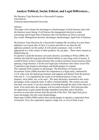 Analyze Political, Social, Ethical, and Legal Differences...
My Business Type Decision for a Successful Company
Ernst Dorval
American Intercontinental University
Abstract
This paper will evaluate the advantages or disadvantages of each business type with
the business issues facing. It will discuss the management decision to make
concerning which legal form of business that will facilitate my firm to succeed.
Key words: Management decision, advantages, disadvantages, legal form of business.
My business Type Decision for a Successful Company My invention of a new home
appliance was a great idea. In fact, it is easier and safer to use than the old
appliance products on the market. It will satisfy consumers. And, it will be
appropriate in a wide variety of other products. So, my plan ... Show more content on
Helpwriting.net ...
If a partner is dead the business can easily dissolve, according to Wiley (2005). He
clarifies also that this type provides limited liability to raise large sums of money. It
would be better to have a legal structure that would avoid these inconveniences when
opening a large business. Can the next legal type of business solve these issues?The
Corporation type proposes advantages and disadvantages to evaluate.
The corporate form contains its advantages. The Dictionary of Finance and
Investment Terms (2006) describes the corporation as a legal entity, chartered by
a U.S. state or by the federal government, and separate and distinct from the persons
who own it... it is regarded by the courts as an artificial person; it may own
property, incur debts, sue, or be sued... The same dictionary summarizes also some
advantages of the corporate form. It offers a limited liability. The owners can only
lose their own assets. It can also transfer ownership through the sales of the shares of
stock. If an owner dies, the company will not need to dissolve. This form provides
the opportunity to gain capital through expanded ownership, and to facilitate
investors to earn more income from the growth of the firm. This legal form gives
some advantages, but also some disadvantages.
Ebert amp; Griffin (2005) outline three disadvantages to operate a corporation form
of business. First, the corporation requires a high cost, or a lot of fund, to put
 