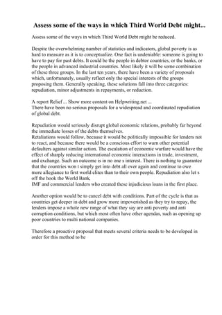 Assess some of the ways in which Third World Debt might...
Assess some of the ways in which Third World Debt might be reduced.
Despite the overwhelming number of statistics and indicators, global poverty is as
hard to measure as it is to conceptualize. One fact is undeniable: someone is going to
have to pay for past debts. It could be the people in debtor countries, or the banks, or
the people in advanced industrial countries. Most likely it will be some combination
of these three groups. In the last ten years, there have been a variety of proposals
which, unfortunately, usually reflect only the special interests of the groups
proposing them. Generally speaking, these solutions fall into three categories:
repudiation, minor adjustments in repayments, or reduction.
A report Relief ... Show more content on Helpwriting.net ...
There have been no serious proposals for a widespread and coordinated repudiation
of global debt.
Repudiation would seriously disrupt global economic relations, probably far beyond
the immediate losses of the debts themselves.
Retaliations would follow, because it would be politically impossible for lenders not
to react, and because there would be a conscious effort to warn other potential
defaulters against similar action. The escalation of economic warfare would have the
effect of sharply reducing international economic interactions in trade, investment,
and exchange. Such an outcome is in no one s interest. There is nothing to guarantee
that the countries won t simply get into debt all over again and continue to owe
more allegiance to first world elites than to their own people. Repudiation also let s
off the hook the World Bank,
IMF and commercial lenders who created these injudicious loans in the first place.
Another option would be to cancel debt with conditions. Part of the cycle is that as
countries get deeper in debt and grow more impoverished as they try to repay, the
lenders impose a whole new range of what they say are anti poverty and anti
corruption conditions, but which most often have other agendas, such as opening up
poor countries to multi national companies.
Therefore a proactive proposal that meets several criteria needs to be developed in
order for this method to be
 
